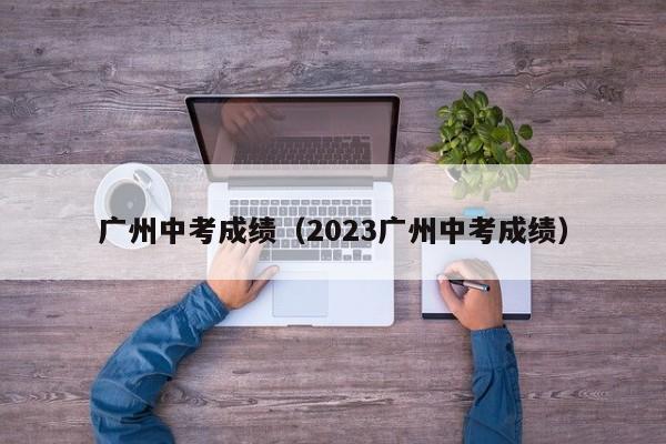 广州中考成绩（2023广州中考成绩）